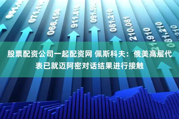 股票配资公司一起配资网 佩斯科夫：俄美高层代表已就迈阿密对话结果进行接触