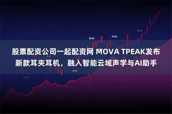 股票配资公司一起配资网 MOVA TPEAK发布新款耳夹耳机，融入智能云域声学与AI助手