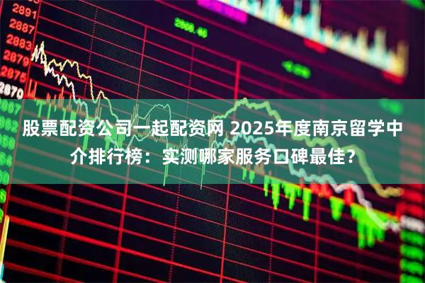 股票配资公司一起配资网 2025年度南京留学中介排行榜：实测哪家服务口碑最佳？