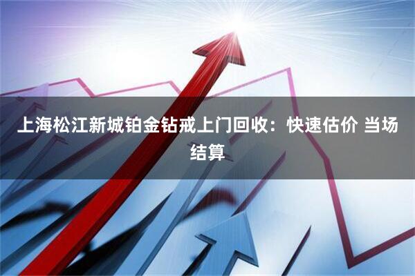 上海松江新城铂金钻戒上门回收：快速估价 当场结算