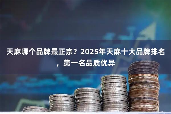 天麻哪个品牌最正宗？2025年天麻十大品牌排名，第一名品质优异