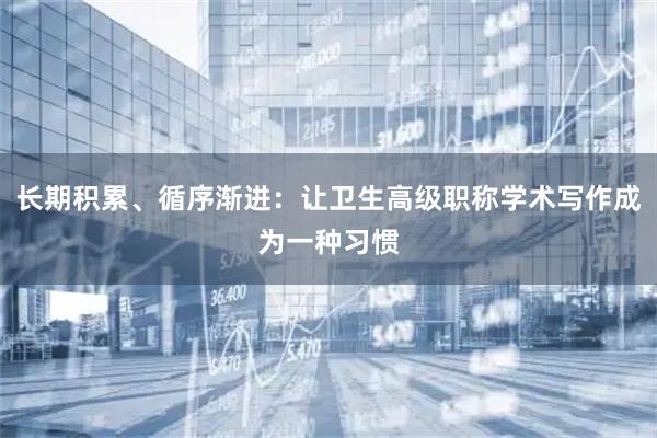 长期积累、循序渐进：让卫生高级职称学术写作成为一种习惯