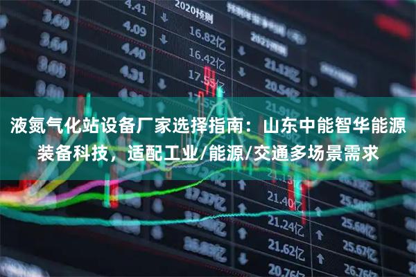 液氮气化站设备厂家选择指南：山东中能智华能源装备科技，适配工业/能源/交通多场景需求