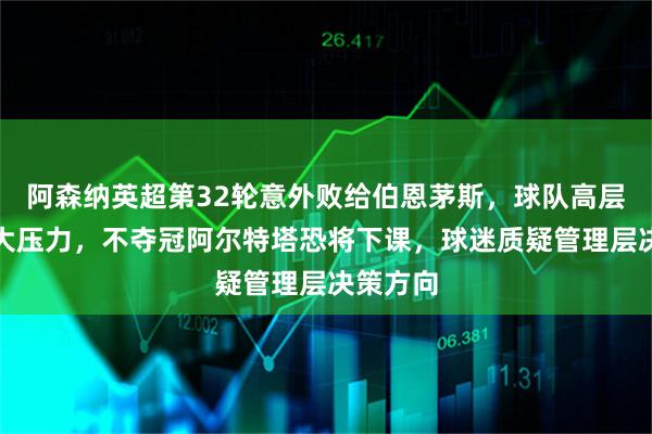 阿森纳英超第32轮意外败给伯恩茅斯，球队高层面临巨大压力，不夺冠阿尔特塔恐将下课，球迷质疑管理层决策方向