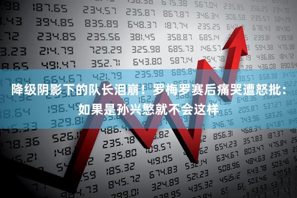 降级阴影下的队长泪崩！罗梅罗赛后痛哭遭怒批：如果是孙兴慜就不会这样