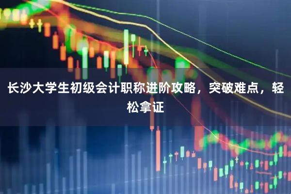 长沙大学生初级会计职称进阶攻略，突破难点，轻松拿证