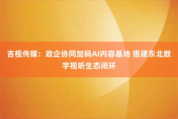 吉视传媒：政企协同加码AI内容基地 搭建东北数字视听生态闭环